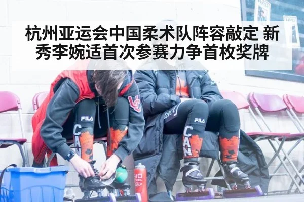 杭州亚运会中国柔术队阵容敲定 新秀李婉适首次参赛力争首枚奖牌